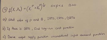 BJO
Ⓒ4 f(X₁, X₂) = (x₁² + X₂²) & 0<p<₁
a) What value of p and B, IRTS, CRTS, ORTS
b) If there is DRTS, find long-run cost function
c) Derive output supply function unconditional input demand function