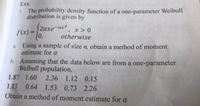Exx.
1 The probability density function of a one-parameter Weibull
distribution is given by
2axe-ax, x >0
f(x) =
(0,
Using a sample of size n, obtain a method of moment
estimate for a
otherwise
a.
b. Assuming that the data below are from a one-parameter
Weibull population,
1.87 1.60 2.36 1.12 0.15
1.83 0.64 1.53 0.73 2.26
Obtain a method of moment estimate for a
