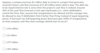 Suppose a company borrows $1 million debt to invest in a project that generates
uncertain future cash flow (revenue) of 0~$2 million (when debt is due). The debt has
to be repaid (interest rate is zero) when the project's cash flow is realized. Assume
46% of the cash flow (revenue) is lost upon bankruptcy (i.e., when debtholders
control the firm). Also, assume that renegotiations are allowed and the manager may
be allowed to stay if debtholders find it better than firing. Instead of equal bargaining
power, if borrower has full bargaining power (borrower gets 100% of renegotiation),
at what company cash flow does strategic default start to occur?
1.46 million
1.0 million
1.97 million
1.85 million
