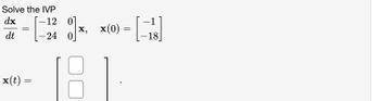 Solve the Initial Value Problem (IVP):

\[
\frac{dx}{dt} = \begin{bmatrix} -12 & 0 \\ -24 & 0 \end{bmatrix} \mathbf{x}, \quad \mathbf{x}(0) = \begin{bmatrix} -1 \\ -18 \end{bmatrix}
\]

Find \(\mathbf{x}(t) = \begin{bmatrix} \square \\ \square \end{bmatrix}\).