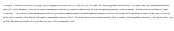 On August 3, Franko Construction purchased special - purpose equipment at a cost of $8, 900, 000. The useful life of the equipment was estimated to be eight years, with an estimated residual
value of $20,000. Required: Compute the depreciation expense to be recognized each calendar year for financial reporting purposes under the straight - line depreciation method (half- year
convention). Compute the depreciation expense to be recognized each calendar year for financial reporting purposes under the 200 percent declining - balance method (half-year convention)
with a switch to straight line when it will maximize depreciation expense. Which of these two depreciation methods (straight line or double - declining - balance) results in the highest net income
for financial reporting purposes during the first two years of the equipment's use?