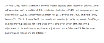 On Allie's 2022 federal tax return it showed federal adjusted gross income of $40,000 (from
self-employment), a traditional IRA contribution deduction of $500, self-employment tax
adjustment of $2,826, alimony received from her 2016 divorce of $6,000, and Paid Family
Leave of $1,200. In June of 2022, she transferred from her job in Sacramento to San Diego
and had moving expense not reimbursed by her employer. Which of the following
adjustments to federal income requires an adjustment on the Schedule CA 540 because
California and federal law are different?