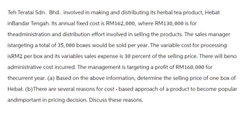 Teh Teratai Sdn. Bhd. involved in making and distributing its herbal tea product, Hebat
inBandar Tengah. Its annual fixed cost is RM162,000, where RM130, 000 is for
theadministration and distribution effort involved in selling the products. The sales manager
istargeting a total of 35, 000 boxes would be sold per year. The variable cost for processing
isRM2 per box and its variables sales expense is 30 percent of the selling price. There will beno
administrative cost incurred. The management is targeting a profit of RM160, 000 for
thecurrent year. (a) Based on the above information, determine the selling price of one box of
Hebat. (b) There are several reasons for cost - based approach of a product to become popular
andimportant in pricing decision. Discuss these reasons.