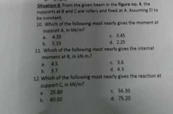 Situation 4. From the given beam in the figure no. 4, the
supports at B and C are rollers and fixed at A. Assuming El to
be constant.
10. Which of the following most nearly gives the moment at
support A, in kN/m?
a.
4.35
b. 5.15
c. 3.45
d. 2.25
11. Which of the following most nearly gives the internal
moment at B, in kN.m.?
a. 4.5
b. 3.7
c. 3.6
d. 4.3
12. Which of the following most nearly gives the reaction at
support C, in kN/m?
a. 25.80
b. 40.50
c. 56.30
d. 75.20