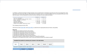 Lou Barlow, a divisional manager for Sage Company, has an opportunity to manufacture and sell one of two new products for a five-
year period. His annual pay raises are determined by his division's return on investment (ROI), which has exceeded 23% each of the
last three years. He has computed the cost and revenue estimates for each product as follows:
Initial investment:
Cost of equipment (zero salvage value)
Annual revenues and costs:
Sales revenues
Variable expenses
Depreciation expense
Fixed out-of-pocket operating costs
The company's discount rate is 21%.
Click here to view Exhibit 14B-1 and Exhibit 14B-2, to determine the appropriate discount factor using tables.
Req 1
Req 2
Required:
1. Calculate the payback period for each product.
2. Calculate the net present value for each product.
3. Calculate the internal rate of return for each product.
4. Calculate the profitability index for each product.
5. Calculate the simple rate of return for each product.
6a. For each measure, identify whether Product A or Product B is preferred.
6b. Based on the simple rate of return, which of the two products should Lou's division accept?
Product A
Complete this question by entering your answers in the tabs below.
Req 3
Product A
Req 4
$ 390,000
$ 420,000
$ 185,000
$ 78,000
$90,000
Product B
Product B
$ 585,000
$ 500,000
$ 222,000
$ 117,000
$ 70,000
Req 5
Req 6A
Calculate the payback period for each product. (Round your answers to 2 decimal places.)
Req 6B