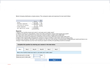 Menlo Company distributes a single product. The company's sales and expenses for last month follow:
Sales
Variable expenses.
Contribution margin
Fixed expenses
Net operating income
Total
$ 624,000
436,800
187,200
146,400
$ 40,800
Required:
1. What is the monthly break-even point in unit sales and in dollar sales?
Req 1
2. Without resorting to computations, what is the total contribution margin at the break-even point?
3-a. How many units would have to be sold each month to attain a target profit of $61,200?
Req 2
Per
Unit
3-b. Verify your answer by preparing a contribution format income statement at the target sales level.
4. Refer to the original data. Compute the company's margin of safety in both dollar and percentage terms.
5. What is the company's CM ratio? If the company can sell more units thereby increasing sales by $64,000 per month and there is no
change in fixed expenses, by how much would you expect monthly net operating income to increase?
$ 40
28
$ 12
Complete this question by entering your answers in the tabs below.
Break-even point in unit sales
Break-even point in dollar sales
Req 3A
Req 3B
What is the monthly break-even point in unit sales and in dollar sales?
units
Req 4
< Req 1
Req 5
Req 2 >