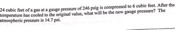 24 cubic feet of a gas at a gauge pressure of 246 psig is compressed to 6 cubic feet. After the
temperature has cooled to the original value, what will be the new gauge pressure? The
atmospheric pressure is 14.7 psi.