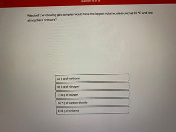 Which of the following gas samples would have the largest volume, measured at 25 °C and one
atmosphere pressure?
A) 4 g of methane
B) 5 g of nitrogen
Question 16 of 19
C) 6 g of oxygen
D) 7 g of carbon dioxide
E) 8 g of chlorine