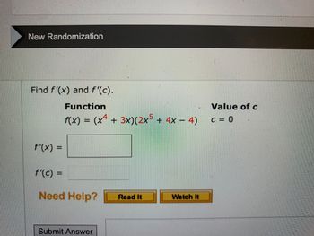 New Randomization
Find f'(x) and f'(c).
Function
f(x) = (x4 + 3x) (2x5 + 4x − 4)
f'(x) =
f'(c) =
Need Help? Read It
Submit Answer
Watch It
Value of c
C = 0