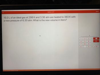 Question 4 of 21
15.0 L of an ideal gas at 298 K and 3.36 atm are heated to 383 K with
a new pressure of 6.30 atm. What is the new volume in liters?
Tap here or pull up for additional resources
MacBook Air
1 2
4
5
7
8
+/-
.
L
3
6
9
0
Submit
C
x 100