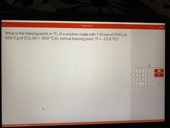 Question 2 of 16
What is the freezing point, in °C, of a solution made with 1.19 mol of CHCl3 in
530.0 g of CCl4 (Kf = 29.8 °C/m, normal freezing point, Tf = -22.9 °C)?
Tap here or pull up for additional resources
1
4
7
+/-
21000
°℃
3
6
9
0
Submit
X
C
x 100