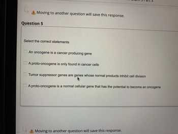 **Question 5**

*Select the correct statements*

- [ ] An oncogene is a cancer producing gene
- [ ] A proto-oncogene is only found in cancer cells
- [ ] Tumor suppressor genes are genes whose normal products inhibit cell division
- [ ] A proto-oncogene is a normal cellular gene that has the potential to become an oncogene

*Note: Moving to another question will save this response.*