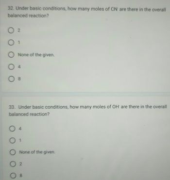 32. Under basic conditions, how many moles of CN are there in the overall
balanced reaction?
02
01
O None of the given.
O B
33. Under basic conditions, how many moles of OH are there in the overall
balanced reaction?
0 1
None of the given.
02