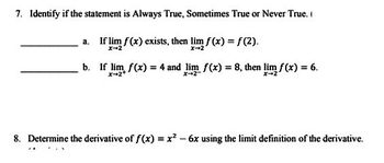 7. Identify if the statement is Always True, Sometimes True or Never True.
If lim f(x) exists, then lim f(x) = f(2).
x-2
x-2
a.
b. If lim f(x) = 4 and lim f(x) = 8, then lim f(x) = 6.
X-2+
8. Determine the derivative of f(x) = x² - 6x using the limit definition of the derivative.