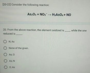 [20-22] Consider the following reaction:
As2O3 + NO3-H3ASO4+ NO
20. From the above reaction, the element oxidized is
reduced is.
ON; As
O None of the given.
O As; 0
O As; N
0; As
while the one