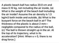 A plastic beach ball has radius 20.0 cm and
mass 0.10 kg, not including the air inside, (a)
What is the weight of the beach ball including
the air inside? Assume the air density is 1.3
kg/m3 both inside and outside, (b) What is the
buoyant force on the beach ball in air? The
thickness of the plastic is about 2 mm-
negligible compared to the radius of the ball,
(c) The ball is thrown straight up in the air. At
the top of its trajectory, what is its
acceleration? [Hint: When u = 0, there is no
drag force.]
