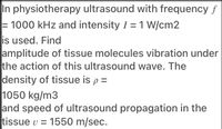 In physiotherapy ultrasound with frequency f
= 1000 kHz and intensity I = 1 W/cm2
is used. Find
amplitude of tissue molecules vibration under
the action of this ultrasound wave. The
density of tissue is p =
1050 kg/m3
and speed of ultrasound propagation in the
tissue v = 1550 m/sec.
