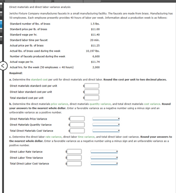 Direct materials and direct labor variance analysis
Jericho Fixture Company manufactures faucets in a small manufacturing facility. The faucets are made from brass. Manufacturing has
50 employees. Each employee presently provides 40 hours of labor per week. Information about a production week is as follows:
Standard number of lbs. of brass
Standard price per lb. of brass
Standard wage per hr.
Standard labor time per faucet
Actual price per lb. of brass
1.5 lbs.
$11.00
$11.40
20 min.
$11.25
Actual lbs. of brass used during the week
10,197 lbs.
Number of faucets produced during the week
6,600
Actual wage per hr.
Actual hrs. for the week (50 employees x 40 hours)
$11.74
2,000
Required:
a. Determine the standard cost per unit for direct materials and direct labor. Round the cost per unit to two decimal places.
Direct materials standard cost per unit
Direct labor standard cost per unit
Total standard cost per unit
b. Determine the direct materials price variance, direct materials quantity variance, and total direct materials cost variance. Round
your answers to the nearest whole dollar. Enter a favorable variance as a negative number using a minus sign and an
unfavorable variance as a positive number.
Direct Materials Price Variance
Direct Materials Quantity Variance
Total Direct Materials Cost Variance
c. Determine the direct labor rate variance, direct labor time variance, and total direct labor cost variance. Round your answers to
the nearest whole dollar. Enter a favorable variance as a negative number using a minus sign and an unfavorable variance as a
positive number.
Direct Labor Rate Variance
Direct Labor Time Variance
Total Direct Labor Cost Variance