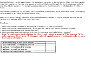 Logistics Solutions maintains warehouses that stock items carried by its dot.com clients. When a client receives an
order from a customer, the order is forwarded to Logistics Solutions, which pulls the item from storage, packs it,
and ships it to the customer. The company uses a predetermined variable overhead rate based on direct labor-
hours.
In the most recent month, 155,000 items were shipped to customers using 6,000 direct labor-hours. The company
incurred a total of $17,400 in variable overhead costs.
According to the company's standards, 0.04 direct labor-hour is required to fulfill an order for one item and the
variable overhead rate is $3.00 per direct labor-hour.
Required:
1. What is the standard labor-hours allowed (SH) to ship 155,000 items to customers?
2. What is the standard variable overhead cost allowed (SH × SR) to ship 155,000 items to customers?
3. What is the variable overhead spending variance?
4. What are the variable overhead rate variance and the variable overhead efficiency variance?
Note: For requirements 3 and 4, indicate the effect of each variance by selecting "F" for favorable, "U" for
unfavorable, and "None" for no effect (i.e., zero variance). Input all amounts as positive values. Do not round
intermediate calculations.
1. Standard quantity of labor-hours allowed
2. Standard variable overhead cost allowed
3. Variable overhead spending variance
4. Variable overhead rate variance
4. Variable overhead efficiency variance