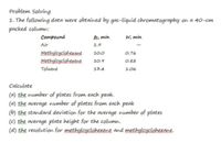 Problem Solving
1. The following data were obtained by gas-liquid chromatography on a 40-cm
packed column:
Compound
min
W, min
Air
1.9
Methylcyclohexane
10.0
0.76
Methylcyclohexene
10.9
0.82
Toluene
13.4
1.06
Calculate
(a) the number of plates from each peak.
(a) the average number of plates from each peak
(b) the standard deviation for the average number of plates
(c) the average plate height for the column.
(d) the resolution for methylcyclohexene and methylcyclohexane.
