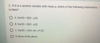 2. If X is a random variable with mean u, which of the following statements *
is false?
O A. Var(X) = E[(X - µ)2]
O B. Var(X) = E[(X - µ)2]
O C. Var(X) = (Std. dev. of X)2
OD. None of the above