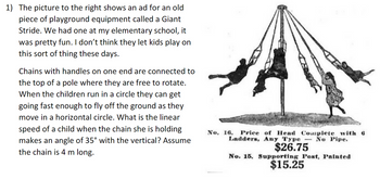 **Description of Playground Equipment: Giant Stride**

The image depicts an advertisement for a vintage piece of playground equipment known as a Giant Stride. This equipment was popular in the past and was present at many elementary schools. The Giant Stride featured chains with handles attached to a central pole, allowing children to run in circles and lift off the ground as they moved horizontally.

**Physics of the Giant Stride**

When using the Giant Stride, children hold onto chains that are free to rotate around the pole. As they move in a circular path, they can achieve a speed that allows them to become airborne. A common physics question related to this involves calculating the linear speed of a child when the chain she grips forms an angle of 35 degrees with the vertical. For the purpose of this calculation, the chain is assumed to be 4 meters long.

**Image Details**

The image shows several children using the Giant Stride. The advertisement mentions the price for "Head Complete with 6 Ladders, Any Type — No Pipe" as $26.75, and the cost for a "Supporting Post, Painted" as $15.25. These components were part of the overall structure necessary to set up the Giant Stride.

This description provides historical insight into the types of playground equipment used in the past and introduces an interesting physics problem related to angular motion and forces.