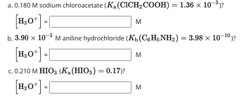 ### Acidity and Basicity of Solutions

1. **Sodium Chloroacetate Solution**

   - **Concentration:** \(0.180 \, \text{M}\)
   - **Acid Dissociation Constant (\(K_a\))** of Chloroacetic Acid (\(\text{CICH}_2\text{COOH}\)): \(1.36 \times 10^{-3}\)
   - **Hydronium Ion Concentration \([\text{H}_3\text{O}^+]\):** \( \boxed{\,}\) M

2. **Aniline Hydrochloride Solution**

   - **Concentration:** \(3.90 \times 10^{-3} \, \text{M}\)
   - **Base Dissociation Constant (\(K_b\))** of Aniline (\(\text{C}_6\text{H}_5\text{NH}_2\)): \(3.98 \times 10^{-10}\)
   - **Hydronium Ion Concentration \([\text{H}_3\text{O}^+]\):** \( \boxed{\,}\) M

3. **Iodic Acid Solution**

   - **Concentration:** \(0.210 \, \text{M}\)
   - **Acid Dissociation Constant (\(K_a\))** of Iodic Acid (\(\text{HIO}_3\)): \(0.17\)
   - **Hydronium Ion Concentration \([\text{H}_3\text{O}^+]\):** \( \boxed{\,}\) M

### Explanation

This section provides exercises for calculating the hydronium ion concentration \([\text{H}_3\text{O}^+]\) in solutions of varying strengths and chemical properties. Understanding such calculations is crucial in determining the acidity or basicity of a solution.

- **Part (a)** deals with a weak acid salt (sodium chloroacetate) whose \([\text{H}_3\text{O}^+]\) is determined by its \(K_a\).
- **Part (b)** requires converting a weak base constant (\(K_b\)) into its corresponding acid constant to find \([\text{H}_3\text{O}^+]\).
- **Part (c)** involves a strong acid (\(K_a\)