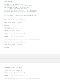 Sample Output:
Welcome to the JUMBLED game
You will see the word in scrambled form.
The jumbled word will be displayed.
Next you guess the word
If you do not guess the word on the first try
The first and last letters will be displayed
You will have three guesses to figure it out!
There are 9 letters in the word
Guess this word:
SPANHPSIE
pansies
--PANSIES is not the word
--that was guess number 1
--Here is the first letter: H
--Here is the last letter: S
There are 9 letters in the word
Guess this word:
SPANHPSIE
happens
--HAPPENS is not the word
--that was guess number 2
--Here is the first letter: H
--Here is the last letter: S
