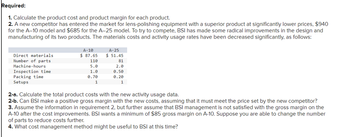 Required:
1. Calculate the product cost and product margin for each product.
2. A new competitor has entered the market for lens-polishing equipment with a superior product at significantly lower prices, $940
for the A-10 model and $685 for the A-25 model. To try to compete, BSI has made some radical improvements in the design and
manufacturing of its two products. The materials costs and activity usage rates have been decreased significantly, as follows:
A-25
$ 51.45
Direct materials
Number of parts
Machine-hours
Inspection time
Packing time
Setups
A-10
$ 87.65
110
81
5.0
2.0
1.0
0.50
0.70
1
0.20
1
2-a. Calculate the total product costs with the new activity usage data.
2-b. Can BSI make a positive gross margin with the new costs, assuming that it must meet the price set by the new competitor?
3. Assume the information in requirement 2, but further assume that BSI management is not satisfied with the gross margin on the
A-10 after the cost improvements. BSI wants a minimum of $85 gross margin on A-10. Suppose you are able to change the number
of parts to reduce costs further.
4. What cost management method might be useful to BSI at this time?