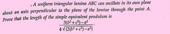 . A uniform triangular lamina ABC can oscillate in its own plane
about an axis perpendicular to the plane of the lamine through the point A.
Prove that the length of the simple equivalent pendulum is
3(b²+c²)-a²
4 √(2(b²+c²)-a²}
