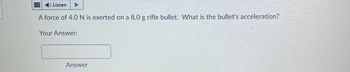 Listen
A force of 4.0 N is exerted on a 8.0 g rifle bullet. What is the bullet's acceleration?
Your Answer:
Answer