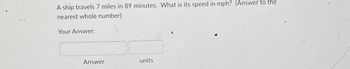 A ship travels 7 miles in 89 minutes. What is its speed in mph? (Answer to the
nearest whole number)
Your Answer:
Answer
units