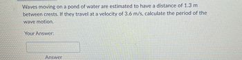 Waves moving on a pond of water are estimated to have a distance of 1.3 m
between crests. If they travel at a velocity of 3.6 m/s, calculate the period of the
wave motion.
Your Answer:
Answer