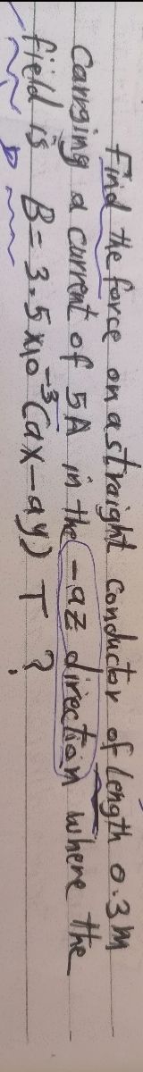 Find the force on a straight conductor of Length 0.3m
Carrging a current of 5A in the -az direction where the
field is B = 3.5x₁0¹³ Cax-ay) T ?