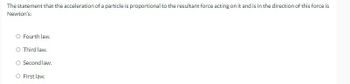 The statement that the acceleration of a particle is proportional to the resultant force acting on it and is in the direction of this force is
Newton's:
O Fourth law.
O Third law.
Second law.
O First law.