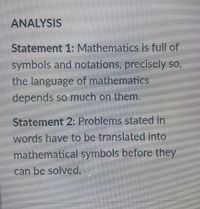 ANALYSIS
Statement 1: Mathematics is full of
symbols and notations, precisely so,
the language of mathematics
depends so much on them.
Statement 2: Problems stated in
words have to be translated into
mathematical symbols before they
can be solved.
