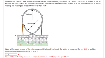 Modern roller coasters have vertical loops like the one shown in the figure below. The radius of curvature is smaller at the top than on the sides so that the downward centripetal acceleration at the top will be greater than the acceleration due to gravity, keeping the passengers pressed firmly into their seats.

**Diagram Explanation:**
The diagram shows a vertical loop with points labeled B, C, D, and A. The loop has two arrows indicating different radii of curvature: \( r_{\text{minimum}} \) at the top of the loop and \( r_{\text{maximum}} \) at the sides of the loop. These different radii ensure that passengers maintain pressure against their seats due to the centripetal acceleration.

**Question:**
What is the speed, in m/s, of the roller coaster at the top of the loop if the radius of curvature there is 16.0 m and the downward acceleration of the car is \( 1.50 \, g \)?

> \( 24.5 \) (incorrect answer)

**Follow-up Question:**
What is the relationship between centripetal acceleration and tangential speed? m/s