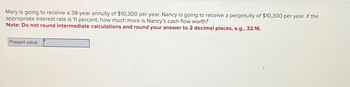 Mary is going to receive a 38-year annuity of $10,300 per year. Nancy is going to receive a perpetuity of $10,300 per year. If the
appropriate interest rate is 11 percent, how much more is Nancy's cash flow worth?
Note: Do not round intermediate calculations and round your answer to 2 decimal places, e.g., 32.16.
Present value