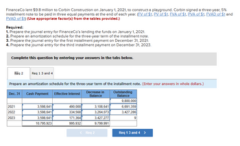 Finance Co lent $9.8 million to Corbin Construction on January 1, 2021, to construct a playground. Corbin signed a three-year, 5%
installment note to be paid in three equal payments at the end of each year. (FV of $1, PV of $1, FVA of $1, PVA of $1, FVAD of $1 and
PVAD of $1) (Use appropriate factor(s) from the tables provided.)
Required:
1. Prepare the journal entry for FinanceCo's lending the funds on January 1, 2021.
2. Prepare an amortization schedule for the three-year term of the installment note.
3. Prepare the journal entry for the first installment payment on December 31, 2021.
4. Prepare the journal entry for the third installment payment on December 31, 2023.
Complete this question by entering your answers in the tabs below.
Req 2 Req 1 3 and 4
Prepare an amortization schedule for the three-year term of the installment note. (Enter your answers in whole dollars.)
Decrease in
Balance
Outstanding
Balance
Dec. 31 Cash Payment Effective Interest
2021
2022
2023
3,598,641
3,598,641
3,598,641
10,795,923
490,000
334,568
171,364
995,932
3,108,641
3,264,073
3,427,277
9,799,991
< Req 2
9,800,000
6,691,359
3,427,286
9
Req 1 3 and 4 >