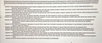 45
Prepare journal entries to record the following merchandising transactions of Thompson's, which uses the perpetual inventory system.
(Hint: It will help to identify each receivable and payable; for example, record the purchase on August 1 in Accounts Payable-Zhang.)
August 1 Purchased merchandise from Zhang Company for $13,100 under credit terms of 1/10, n/30, FOB destination,
invoice dated August 1.
August 5 Sold merchandise to Parker Corporation for $8,000 under credit terms of 2/10, n/60, FOB destination, invoice
dated August 5. The merchandise had cost $4,800.
August 8 Purchased merchandise from Turner Corporation for $6,520 under credit terms of 1/10, n/45, FOB shipping point,
invoice dated August 8.
August 9 Paid $925 cash for shipping charges related to the August 5 sale to Parker Corporation
August 10 Parker returned merchandise from the August 5 sale that had cost Thompson's $300 and was sold for $600. The
merchandise was restored to inventory.
August 12 After negotiations with Turner Corporation concerning problems with the purchases on August 8, Thompson's
received a credit memorandum from Turner granting a price reduction of $1,000 off the $6,520 of goods
purchased.
August 14 At Zhang's request, Thompson's paid $500 cash for freight charges on the August 1 purchase, reducing the
amount owed to Zhang..
August 15 Received balance due from Parker Corporation for the August 5 sale less the return on August 10.
August 18 Paid the amount due Turner Corporation for the August 8 purchase less the price allowance from August 12.
August 19 Sold merchandise to Hall Company for $4,400 under credit terms of n/10, FOB shipping point, invoice dated
August 19. The merchandise had cost $2,200.
August 22 Hall requested a price reduction on the August 19 sale because the merchandise did not meet specifications.
Thompson's sent Hall a $500 credit memorandum toward the $4,400 invoice to resolve the issue.
August 29 Received Hall's cash payment for the amount due from the August 19 sale less the price allowance from August
22.
August 30 Paid Zhang Company the amount due from the August 1 purchase.