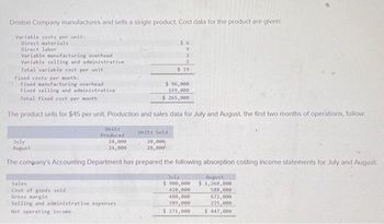 Denton Company manufactures and sells a single product. Cost data for the product are given:
Variable costs per unit:
Direct materials
Direct labor
Variable manufacturing overhead
Variable selling and administrative
Total variable cost per unit
Fixed costs per month:
Fixed manufacturing overhead
Fixed selling and administrative
Total fixed cost per month
Units
Produced
24,000
24,000
The product sells for $45 per unit. Production and sales data for July and August, the first two months of operations, follow:
$6
9
2
Sales
Cost of goods sold
Gross margin
Selling and administrative expenses
Net operating income
2
$19
$ 96,000
169,000
$ 265,000
Units Sold
20,000,
28,000
July
August
The company's Accounting Department has prepared the following absorption costing income statements for July and August
July
$ 900,000
420,000
480,000
209,000
$ 271,000
August
$1,260,000
588,000
672,000
225,000
$ 447,000