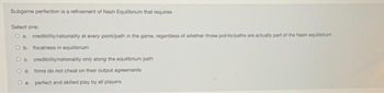 Subgame perfection is a refinement of Nash Equilibrium that requires
Select one:
Oa. credibility/rationality at every point/path in the game, regardiess of whether thase pointa/paths are actualy part of the Nash equilibrium
Ob focalness in equilibrium
O a. credibilityirationality only along the equilibrium path
O d. firms do not cheat on their output agreements
O e. perfect and skilled play by all piayers
