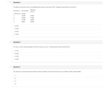 Question 5
Cost data of a machine is shown in the following table with an annual rate of 12%. Calculate annual worth at end of year 2
M&O cost
Retention Yr. Market Value
per year
O First Cost) 55,000
1
35,000
45.000
2
20,000
47.500
3
15,000
50.000
4
2.000
53.500
O 6a256
O 69209
O R476
O 67.854
Question 6
Use same cost data from last question and 12% annual rate of return. Calculate annual worth at end of Year 3.
O 66.765
O 64332
O 67.428
O 66256
D
Question 7
Use the same cost data of the machine from the above 2 questions and 12% interest rate per year. What is the ESL of this machine?
01
04

