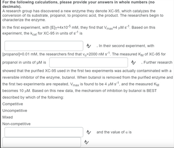 For the following calculations, please provide your answers in whole numbers (no
decimals).
A research group has discovered a new enzyme they denote XC-95, which catalyzes the
conversion of its substrate, propanol, to propionic acid, the product. The researchers begin to
characterize the enzyme.
In the first experiment, with [E]=4x10-5 mM, they find that Vmax=4 µM s-¹1. Based on this
experiment, the Kcat for XC-95 in units of s-1 is
A/ . In their second experiment, with
[propanol]=0.01 mM, the researchers find that v₁-2000 nM s-¹. The measured KM of XC-95 for
propanol in units of µM is
. Further research
showed that the purified XC-95 used in the first two experiments was actually contaminated with a
reversible inhibitor of the enzyme, butanol. When butanol is removed from the purified enzyme and
the first two experiments are repeated, Vmax is found to be 4 µM s-1, and the measured KM
becomes 10 μM. Based on this new data, the mechanism of inhibition by butanol is BEST
described by which of the following:
Competitive
Uncompetitive
Mixed
Non-competitive
A/
and the value of a is