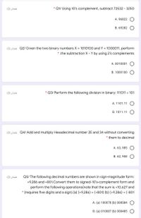 (2) ibäi
* Q1/ Using 10's complement, subtract 72532 3250
A. 96822
B. 69282
(2) EL Q2/ Given the two binary numbers X = 1010100 and Y = 1000011, perform
* the subtraction X - Y by using 2's complements
A. 0010001
B. 1000100
نقطتان )2(
Q3/ Perform the following division in binary: 111011 101
A. 1101.11
B. 1011.11
(2) Eki Q4/ Add and multiply Hexadecimal number 2E and 34 without converting
* them to decimal
A. 63, 985
B. 62, 958
(2) ibäi
Q5/ The following decimal numbers are shown in sign-magnitude form:
+9,286 and +801.Convert them to signed-10's-complement form and
perform the following operations(note that the sum is +10,627 and
(requires five digits and a sign).(a) (+9,286) + (+801) (b) (+9,286) + (-801
A. (a) 100078 (b) 008584
B. (a) 010087 (b) 008485
