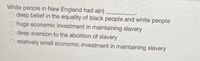 White people in New England had a(n)
deep belief in the equality of black people and white people
huge economic investment in maintaining slavery
deep aversion to the abolition of slavery
relatively small economic investment in maintaining slavery
