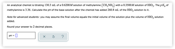 of
An analytical chemist is titrating 130.3 mL of a 0.6200M solution of methylamine (CH3NH₂) with a 0.3500M solution of HIO3. The pK,
methylamine is 3.36. Calculate the pH of the base solution after the chemist has added 260.8 mL of the HIO3 solution to it.
Note for advanced students: you may assume the final volume equals the initial volume of the solution plus the volume of HIO3 solution
added.
Round your answer to 2 decimal places.
pH = 0
×
Ś ?