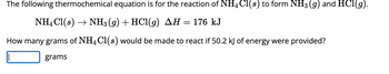 The following thermochemical equation is for the reaction of NH4 Cl(s) to form NH3 (g) and HCl(g).
NH4Cl(s)→ NH3 (g) + HCl(g) AH = 176 kJ
How many grams of NH4Cl(s) would be made to react if 50.2 kJ of energy were provided?
grams