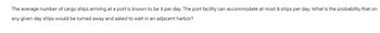 The average number of cargo ships arriving at a port is known to be 5 per day. The port facility can accommodate at most 8 ships per day. What is the probability that on
any given day ships would be turned away and asked to wait in an adjacent harbor?