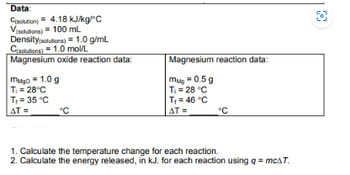 Data:
Csolution) = 4.18 kJ/kg/°C
V(solutions) = 100 mL
Density (solutions) = 1.0 g/mL
Csolutions) 1.0 mol/L
Magnesium oxide reaction data:
mgo=1.0 g
T₁ = 28°C
T₁ = 35 °C
AT=
°C
Magnesium reaction data:
mug = 0.5 g
T₁ = 28 °C
T₁ = 46 °C
AT=
°C
1. Calculate the temperature change for each reaction.
2. Calculate the energy released, in kJ. for each reaction using q = mcAT.